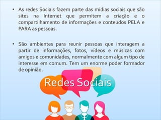 Redes Sociais
• As redes Sociais fazem parte das mídias sociais que são
sites na Internet que permitem a criação e o
compartilhamento de informações e conteúdos PELA e
PARA as pessoas.
• São ambientes para reunir pessoas que interagem a
partir de informações, fotos, vídeos e músicas com
amigos e comunidades, normalmente com algum tipo de
interesse em comum. Tem um enorme poder formador
de opinião.
 