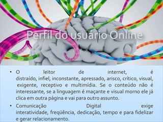 Perfil do usuário Online
• O leitor de internet, é
distraído, infiel, inconstante, apressado, arisco, crítico, visual,
exigente, receptivo e multimídia. Se o conteúdo não é
interessante, se a linguagem é maçante e visual morno ele já
clica em outra página e vai para outro assunto.
• Comunicação Digital exige
interatividade, freqüência, dedicação, tempo e para fidelizar
e gerar relacionamento.
 