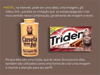 •MEME, na internet, pode ser uma ideia, uma imagem, gif,
vídeo, link , paródia ou imitação que se autopropaga por criar
novo sentido nessa combinação, geralmente de imagem e texto
Porque eles são uma moda, que às vezes dura poucos dias,
também são utilizados como uma forma de criar uma imagem
e chamar a atenção para seu perfil.
 