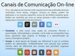 • Blog: são páginas da internet onde regularmente são publicados diversos
conteúdos, como textos, imagens, músicas ou vídeos, podem ser
dedicados a um assunto específico como ser de âmbito bastante geral.
Podem ser mantidos por uma ou várias pessoas e têm normalmente
espaço para comentários dos seus leitores.
• Facebook: a rede social mais usada do momento. Permite a
proximidade, informalidade e amizade. Local onde se compartilha boas
dicas, apresente algo original. A fanpage é a personificação da
marca, intituição ou projeto.
• Google +: atual aposta da Google, seu diferencial é que os contatos
podem ser adicionados “unilateralmente” sem precisar que aceitem
convite, alem do diferencial dos círculos que permitem organizar
contatos por grupos.
Canais de Comunicação On-line
 