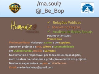 Florianopolitana, viajou por e por13 países.
Atuou em projetos dearte, cultura e
em Brasília e
Na Humanize é responsável por toda comunicação digital,
além de atuar na curtadoria e produção executiva dos projetos.
Nas horas vagas arrisca umjazz no doublebass.
Email:
/ma.soul7
@_Be_Bop
 Relações Públicas
 Marketing DigitaL
 Analista de Redes Sociais
 