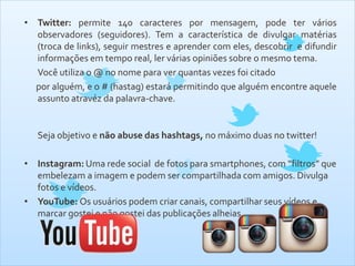 • Twitter: permite 140 caracteres por mensagem, pode ter vários
observadores (seguidores). Tem a característica de divulgar matérias
(troca de links), seguir mestres e aprender com eles, descobrir e difundir
informações em tempo real, ler várias opiniões sobre o mesmo tema.
Você utiliza o @ no nome para ver quantas vezes foi citado
por alguém, e o # (hastag) estará permitindo que alguém encontre aquele
assunto atravéz da palavra-chave.
Seja objetivo e não abuse das hashtags, no máximo duas no twitter!
• Instagram: Uma rede social de fotos para smartphones, com “filtros” que
embelezam a imagem e podem ser compartilhada com amigos. Divulga
fotos e vídeos.
• YouTube: Os usuários podem criar canais, compartilhar seus vídeos e
marcar gostei e não gostei das publicações alheias.
 