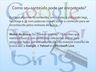Como seu conteúdo pode ser encontrado?
Existem algumas ferramentas, umas delas é utilizando tags,
hashtags e @ com palavras chaves sobre o conteúdo para ser
reconhecido pelos motores de busca.
Motor de busca: Ou “Search engines” – São sites que
realizam buscas em conteúdos relevantes online para
pesquisas feitas por utilizadores. Os três maiores motores de
busca são: o Google, o Yahoo! e o Microsoft Live.
 