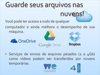 Guarde seus arquivos nas
nuvens!
Você pode ter acesso a tudo de qualquer
computador e ainda melhora o desempenho de sua
máquina.
• Serviços de envios de arquivos pesados (2 a 4Gb)
como vídeos podem ser transferidos por nuvens
temporárias.
 