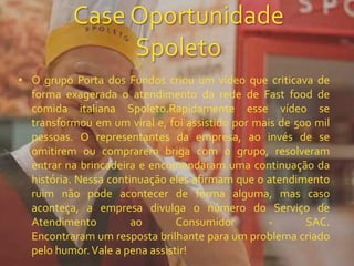Case Oportunidade
Spoleto
• O grupo Porta dos Fundos criou um vídeo que criticava de
forma exagerada o atendimento da rede de Fast food de
comida italiana Spoleto.Rapidamente esse vídeo se
transformou em um viral e, foi assistido por mais de 500 mil
pessoas. O representantes da empresa, ao invés de se
omitirem ou comprarem briga com o grupo, resolveram
entrar na brincadeira e encomendaram uma continuação da
história. Nessa continuação eles afirmam que o atendimento
ruim não pode acontecer de forma alguma, mas caso
aconteça, a empresa divulga o número do Serviço de
Atendimento ao Consumidor - SAC.
Encontraram um resposta brilhante para um problema criado
pelo humor.Vale a pena assistir!
 