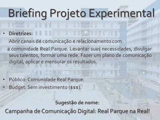 Briefing Projeto Experimental
• Diretrizes:
Abrir canais de comunicação e relacionamento com
a comunidade Real Parque. Levantar suas necessidades, divulgar
seus talentos, formar uma rede. Fazer um plano de comunicação
digital, aplicar e mensurar os resultados.
• Público: Comunidade Real Parque.
• Budget: Sem investimento ($$$).
Sugestão de nome:
Campanha de Comunicação Digital: Real Parque na Real!
 