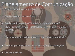 Planejamento de Comunicação
• Análise de ambiente e público.
• Quais os pontos fortes e fracos?
• Qual o perfil do público? Quem é, e o que ele “curte”?
Idade, hábitos, renda, escolaridade, acesso a tecnologia e
internet.
• Que informações podem ser úteis para toda a comunidade?
• Quais os possíveis canais de comunicação para alcançá-lo
• On-line e off-line
 