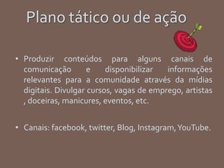 Plano tático ou de ação
• Produzir conteúdos para alguns canais de
comunicação e disponibilizar informações
relevantes para a comunidade através da mídias
digitais. Divulgar cursos, vagas de emprego, artistas
, doceiras, manicures, eventos, etc.
• Canais: facebook, twitter, Blog, Instagram,YouTube.
 