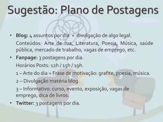 Sugestão: Plano de Postagens
• Blog: 4 assuntos por dia + divulgação de algo legal.
Conteúdos: Arte de rua, Literatura, Poesia, Música, saúde
pública, mercado de trabalho, vagas de emprego, etc.
• Fanpage: 3 postagens por dia.
Horários Posts: 12h / 15h / 19h.
1 – Arte do dia + Frase de motivação: grafite, poesia, música.
2 – Divulgação matéria blog.
3 – Informativo: curso, evento, exposição, vagas de
emprego, dica de livros.
• Twitter: 3 postagens por dia.
 