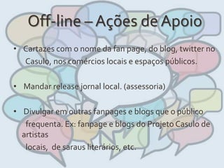 Off-line – Ações de Apoio
• Cartazes com o nome da fan page, do blog, twitter no
Casulo, nos comércios locais e espaços públicos.
• Mandar release jornal local. (assessoria)
• Divulgar em outras fanpages e blogs que o público
frequenta. Ex: fanpage e blogs do Projeto Casulo de
artistas
locais, de saraus literários, etc.
 