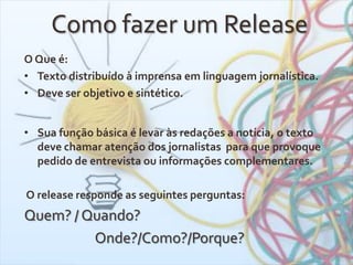 Como fazer um Release
O Que é:
• Texto distribuído à imprensa em linguagem jornalística.
• Deve ser objetivo e sintético.
• Sua função básica é levar às redações a notícia, o texto
deve chamar atenção dos jornalistas para que provoque
pedido de entrevista ou informações complementares.
O release responde as seguintes perguntas:
Quem? / Quando?
Onde?/Como?/Porque?
 