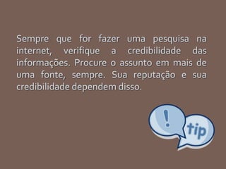 Sempre que for fazer uma pesquisa na
internet, verifique a credibilidade das
informações. Procure o assunto em mais de
uma fonte, sempre. Sua reputação e sua
credibilidade dependem disso.
 