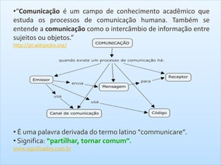 •“Comunicação é um campo de conhecimento acadêmico que
estuda os processos de comunicação humana. Também se
entende a comunicação como o intercâmbio de informação entre
sujeitos ou objetos.”
http://pt.wikipedia.org/
• É uma palavra derivada do termo latino “communicare”.
• Significa: “partilhar, tornar comum”.
www.significados.com.br
 