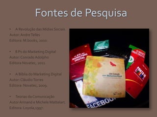 Fontes de Pesquisa
• A Revolução das Mídias Sociais
Autor:AndreTelles
Editora: M.books, 2010.
• 8 Ps do Marketing Digital
Autor: Conrado Adolpho
Editora Novatec, 2011.
• A Bíblia do Marketing Digital
Autor: CláudioTorres
Editora: Novatec, 2009.
• Teorias da Comunicação
Autor Armand e Michele Mattelart.
Editora: Loyola,1997.
 