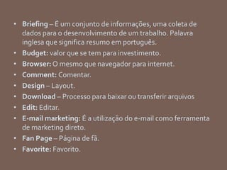 • Briefing – É um conjunto de informações, uma coleta de
dados para o desenvolvimento de um trabalho. Palavra
inglesa que significa resumo em português.
• Budget: valor que se tem para investimento.
• Browser:O mesmo que navegador para internet.
• Comment: Comentar.
• Design – Layout.
• Download – Processo para baixar ou transferir arquivos
• Edit: Editar.
• E-mail marketing: É a utilização do e-mail como ferramenta
de marketing direto.
• Fan Page – Página de fã.
• Favorite: Favorito.
 