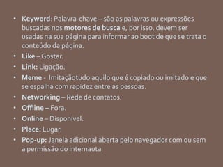 • Keyword: Palavra-chave – são as palavras ou expressões
buscadas nos motores de busca e, por isso, devem ser
usadas na sua página para informar ao boot de que se trata o
conteúdo da página.
• Like – Gostar.
• Link: Ligação.
• Meme - Imitaçãotudo aquilo que é copiado ou imitado e que
se espalha com rapidez entre as pessoas.
• Networking – Rede de contatos.
• Offline – Fora.
• Online – Disponível.
• Place: Lugar.
• Pop-up: Janela adicional aberta pelo navegador com ou sem
a permissão do internauta
 