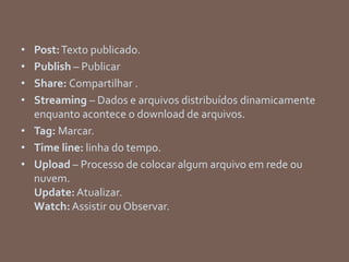 • Post:Texto publicado.
• Publish – Publicar
• Share: Compartilhar .
• Streaming – Dados e arquivos distribuídos dinamicamente
enquanto acontece o download de arquivos.
• Tag: Marcar.
• Time line: linha do tempo.
• Upload – Processo de colocar algum arquivo em rede ou
nuvem.
Update:Atualizar.
Watch: Assistir ou Observar.
 