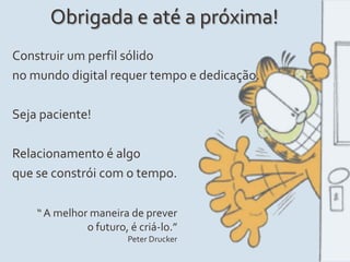 Obrigada e até a próxima!
Construir um perfil sólido
no mundo digital requer tempo e dedicação.
Seja paciente!
Relacionamento é algo
que se constrói com o tempo.
“A melhor maneira de prever
o futuro, é criá-lo.”
Peter Drucker
 