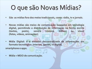 O que são Novas Mídias?
• São as mídias fora dos meios tradicionais, como: rádio, tv e jornais.
• Novas mídias são meios de comunicação baseados em tecnologia
digital, permitindo a distribuição de informação na forma escrita
(textos, posts), sonora (música, trilhas) ou visual
(fotos, vídeos, animações).
• Mídia Digital: é a emissão descentralizada de informações em
formato tecnológico. Internet, games, tv digital,
smartphone e apps.
• Mídia = MEIO de comunicação.
 