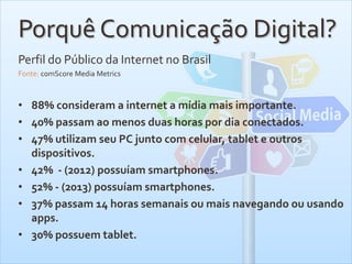 Porquê Comunicação Digital?
Perfil do Público da Internet no Brasil
Fonte: comScore Media Metrics
• 88% consideram a internet a mídia mais importante.
• 40% passam ao menos duas horas por dia conectados.
• 47% utilizam seu PC junto com celular, tablet e outros
dispositivos.
• 42% - (2012) possuíam smartphones.
• 52% - (2013) possuíam smartphones.
• 37% passam 14 horas semanais ou mais navegando ou usando
apps.
• 30% possuem tablet.
 