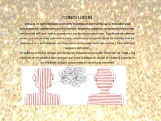 CONCLUSION
Después de haber realizado la presente investigación observamos que la lingüística esta
organizadas por componentes que nos permiten desarrollar oraciones, completas o estructurales
mediante los artículos, verbos, conectores y sus demás composiciones. Seguidamente podemos
acotar que nos permiten determinar los sus conexiones y la importancia de los adjetivos mas los
adverbios y sus preposiciones nos demuestran como puede variar una oración o frase en lo que
se quiera demostrar.
No obstante, podemos agregar que es de gran importancia para poder interpretar las frases y sus
oraciones, en los párrafos cabe destacar que dicha investigación agrega la influencia existente en
los diferentes diálogos concurrentes en las lecturas existentes
 