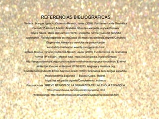 REFERENCIAS BIBLIOGRAFICAS
Sintaxis, Bosque, Ignacio; Gutiérrez-Rexach, Javier (2009). Fundamentos de Gramática
Formal (1ª edición). Madrid: Akalellas.https://es.wikipedia.org/wiki/Sintaxis
Boves Naves, María del Carmen (1975). «Sistema, norma y uso del gerundio
castellano». Revista española de lingüística (5):https://es.wikipedia.org/wiki/Gerundio
El gerundio, Asesoría y servicios de comunicación
escritahttp://redaccion.weebly.com/gerundio.html
sintaxis Bosque, Ignacio; Guitiérrez-Rexach, Javier (2009). Fundamentos de Gramática
Formal (1ª edición). Madrid: Akal. https://es.wikipedia.org/wiki/Sintaxis
http://lenguayliteratura.org/proyectoaula/el-nivel-sintactico-grupos-sintacticos/ El nivel
sintáctico. Grupos sintácticos. 07/06/2015, lenguaje y literatura.org
Complemento indirecto Emilio Alarcos Llorach (1999). Gramática de la lengua española.
Real Academia Española — Espasa Calpe, Madrid.
https://es.wikipedia.org/wiki/Complemento_indirecto
Preposiciones , BREVE REPASO DE LA GRAMÁTICA DE LA LENGUA ESPAÑOLA
https://colombia-sa.com/español/preposicion.html
Preposiciones, http://babelnet.sbg.ac.at/Carlitos/ayuda/preposiciones.htm
 