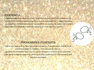 EXISTENCIA
La palabra existencia se refiere a la acción y al resultado de existir, verbo cuya procedencia nos
remonta al latín “exsistere” vocablo integrado por el prefijo de exclusión“ex” y “sistere” que indica
una posición fija. La existencia, por ende, supone salir de una situación de quietud, para emerger y
realizar alguna manifestación o desarrollo, tomado en el mundo algún rol o estancia.
PRONOMBRES POSESIVOS
sólo se usan después de ya haber mencionado el sustantivo. El uso del artículo definido con el
pronombre posesivo es obligatorio, menos después del verbo ser.
Ejemplos: Los Goicoechea tienen una casa grande, la nuestra es pequeña. Estos pronombres
varían de forma según la categoría de persona gramatical y aparecen junto a los sustantivos para
determinar al poseedor
 
