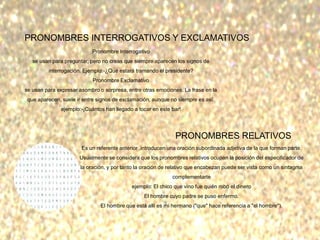 PRONOMBRES INTERROGATIVOS Y EXCLAMATIVOS
Pronombre Interrogativo
se usan para preguntar, pero no creas que siempre aparecen los signos de
interrogación. Ejemplo:-¿Qué estará tramando el presidente?
Pronombre Exclamativo
se usan para expresar asombro o sorpresa, entre otras emociones. La frase en la
que aparecen, suele ir entre signos de exclamación, aunque no siempre es así.
ejemplo:-¡Cuántos han llegado a tocar en este bar!
PRONOMBRES RELATIVOS
Es un referente anterior ,introducen una oración subordinada adjetiva de la que forman parte.
Usualmente se considera que los pronombres relativos ocupan la posición del especificador de
la oración, y por tanto la oración de relativo que encabezan puede ser vista como un sintagma
complementarte
ejemplo: El chico que vino fue quién robó el dinero
El hombre cuyo padre se puso enfermo.
El hombre que está allí es mi hermano ("que" hace referencia a "el hombre").
 