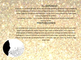 EL GERUNDIO
El gerundio es una forma del verbo, así que tiene la función gramatical de expresar acción o estado. Es
una forma impersonal del verbo y no tiene conjugación; por tanto, no contiene información de tiempo,
número o persona. Siempre funciona relacionado con otro verbo, y debe utilizarse con cuidado para
evitar ambigüedad en la expresión
—por ejemplo, comiendo— y la compuesta, construida mediante el uso del verbo auxiliar haber —
habiendo comido.
PREPOSICIONES
La preposición es una palabra que relaciona los elementos de una oración. Las preposiciones pueden
indicar origen, procedencia, destino, dirección, lugar, medio, punto de partida, motivo, entre otros.
sintácticamente de palabras o sintagmas dentro de una oración, morfológicamente es invariable (no
tiene género ni número ni desinencias), semánticamente indica origen, procedencia, destino, lugar,
dirección. Ejemplo de ello Las preposiciones son: a, ante, bajo, cabe, con, contra, de, desde, en, entre,
hacia, hasta.
 