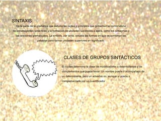 SINTAXIS
Es la parte de la gramática que estudia las reglas y principios que gobiernan la combinatoria
de constituyentes sintácticos y la formación de unidades superiores a estos, como los sintagmas y
las oraciones gramaticales. La sintaxis, por tanto, estudia las formas en que se combinan las
palabras para formar unidades superiores en significado.
CLASES DE GRUPOS SINTÁCTICOS
El núcleo determina la clase de modificadores o determinantes y de
complementos que puede llevar. Un nombre puede ir acompañado de
un determinante, pero un adverbio no, aunque sí puede ir
complementado por un cuantificador .
 