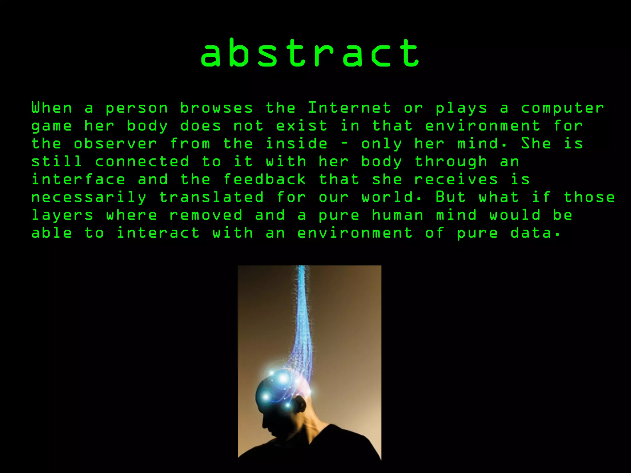 abstract
When a person browses the Internet or plays a computer
game her body does not exist in that environment for
the observer from the inside - only her mind. She is
still connected to it with her body through an
interface and the feedback that she receives is
necessarily translated for our world. But what if those
layers where removed and a pure human mind would be
able to interact with an environment of pure data.
 