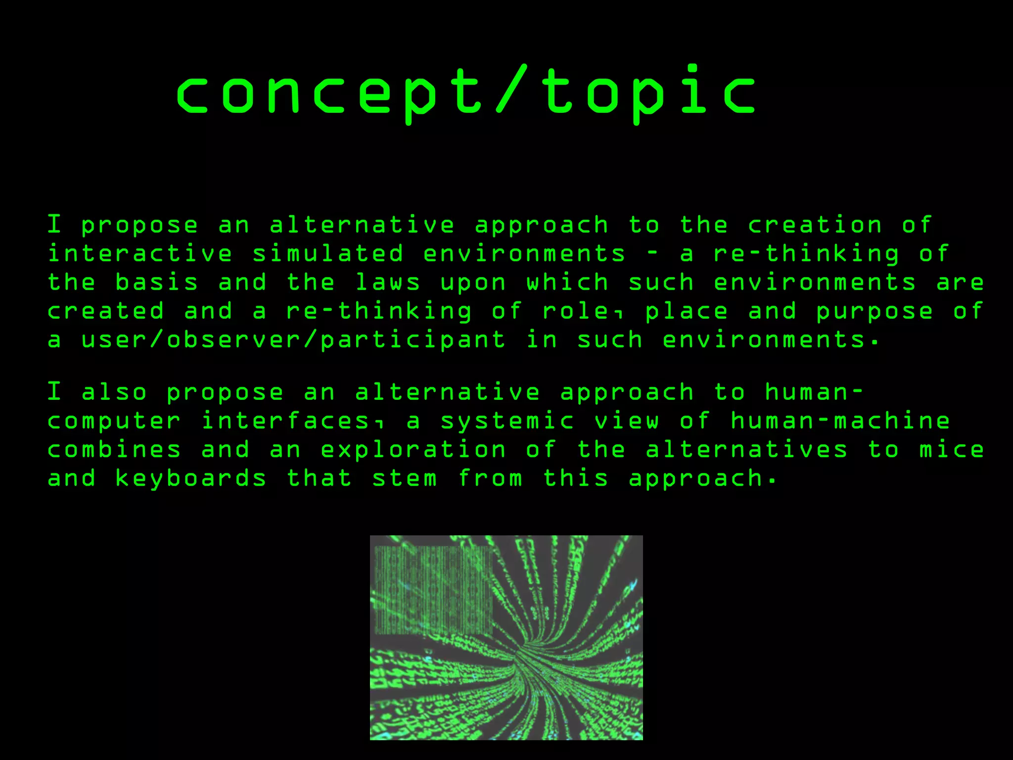 concept/topic
I propose an alternative approach to the creation of
interactive simulated environments - a re-thinking of
the basis and the laws upon which such environments are
created and a re-thinking of role, place and purpose of
a user/observer/participant in such environments.

I also propose an alternative approach to human-
computer interfaces, a systemic view of human-machine
combines and an exploration of the alternatives to mice
and keyboards that stem from this approach.
 