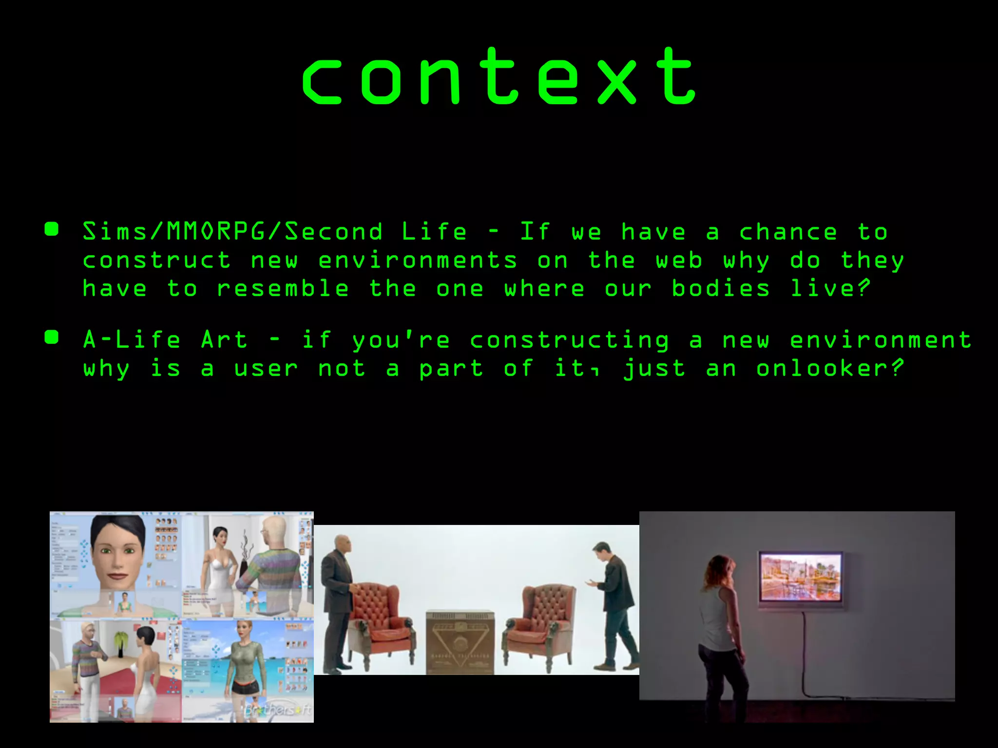 context
•   Sims/MMORPG/Second Life - If we have a chance to
    construct new environments on the web why do they
    have to resemble the one where our bodies live?

•   A-Life Art - if you’re constructing a new environment
    why is a user not a part of it, just an onlooker?
 