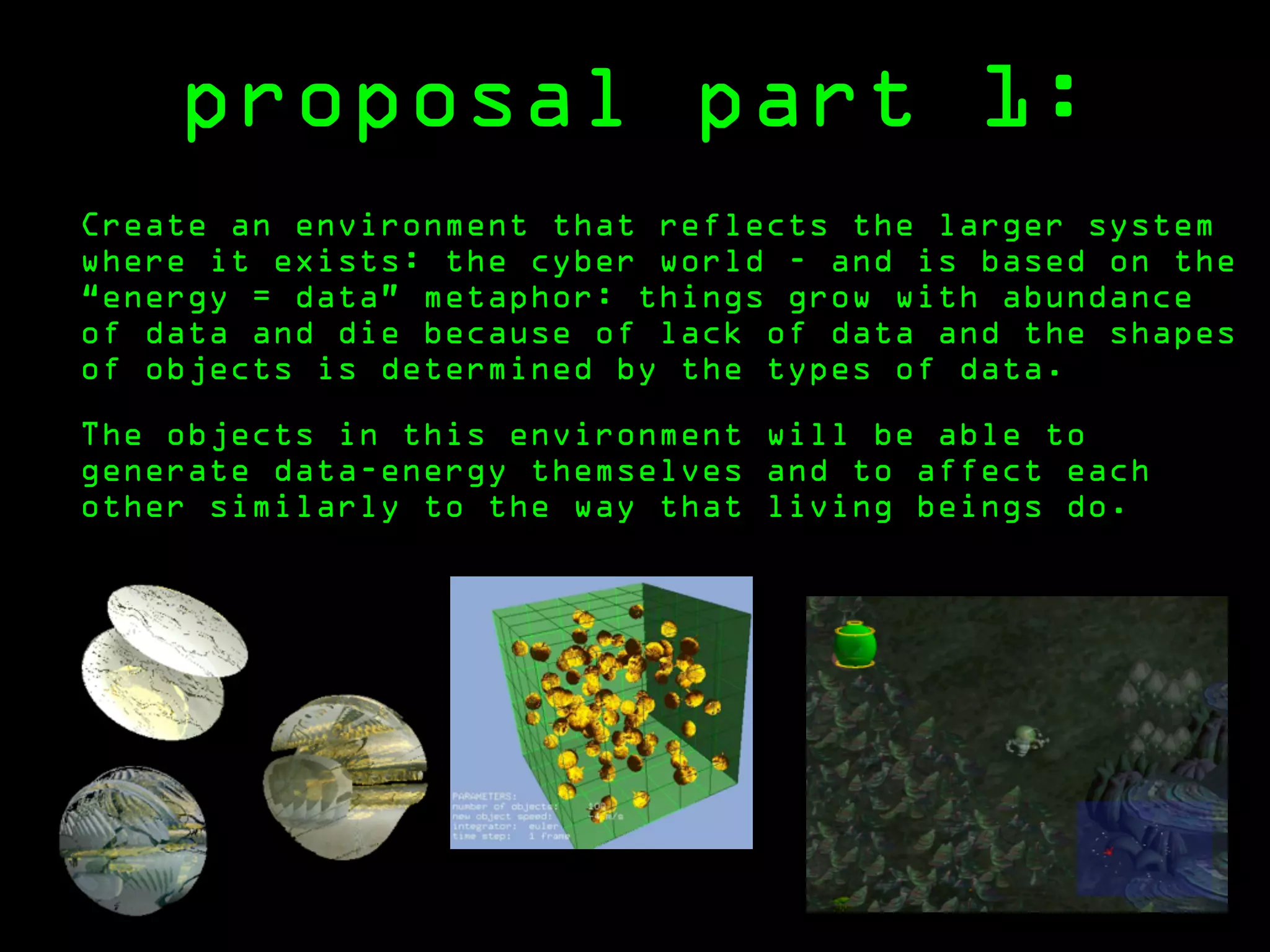 proposal part 1:
Create an environment that reflects the larger system
where it exists: the cyber world - and is based on the
“energy = data” metaphor: things grow with abundance
of data and die because of lack of data and the shapes
of objects is determined by the types of data.

The objects in this environment will be able to
generate data-energy themselves and to affect each
other similarly to the way that living beings do.
 