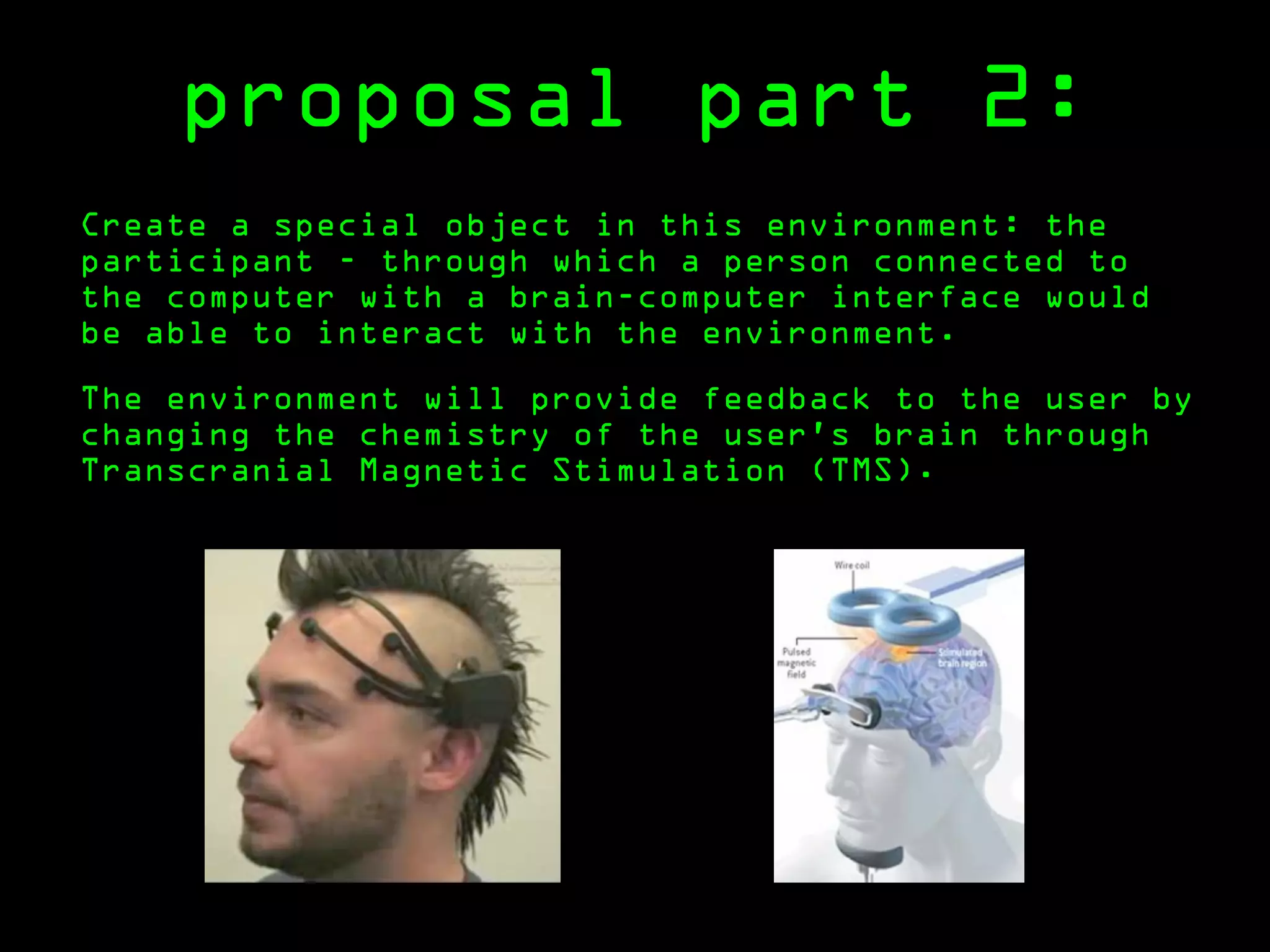 proposal part 2:
Create a special object in this environment: the
participant - through which a person connected to
the computer with a brain-computer interface would
be able to interact with the environment.

The environment will provide feedback to the user by
changing the chemistry of the user’s brain through
Transcranial Magnetic Stimulation (TMS).
 