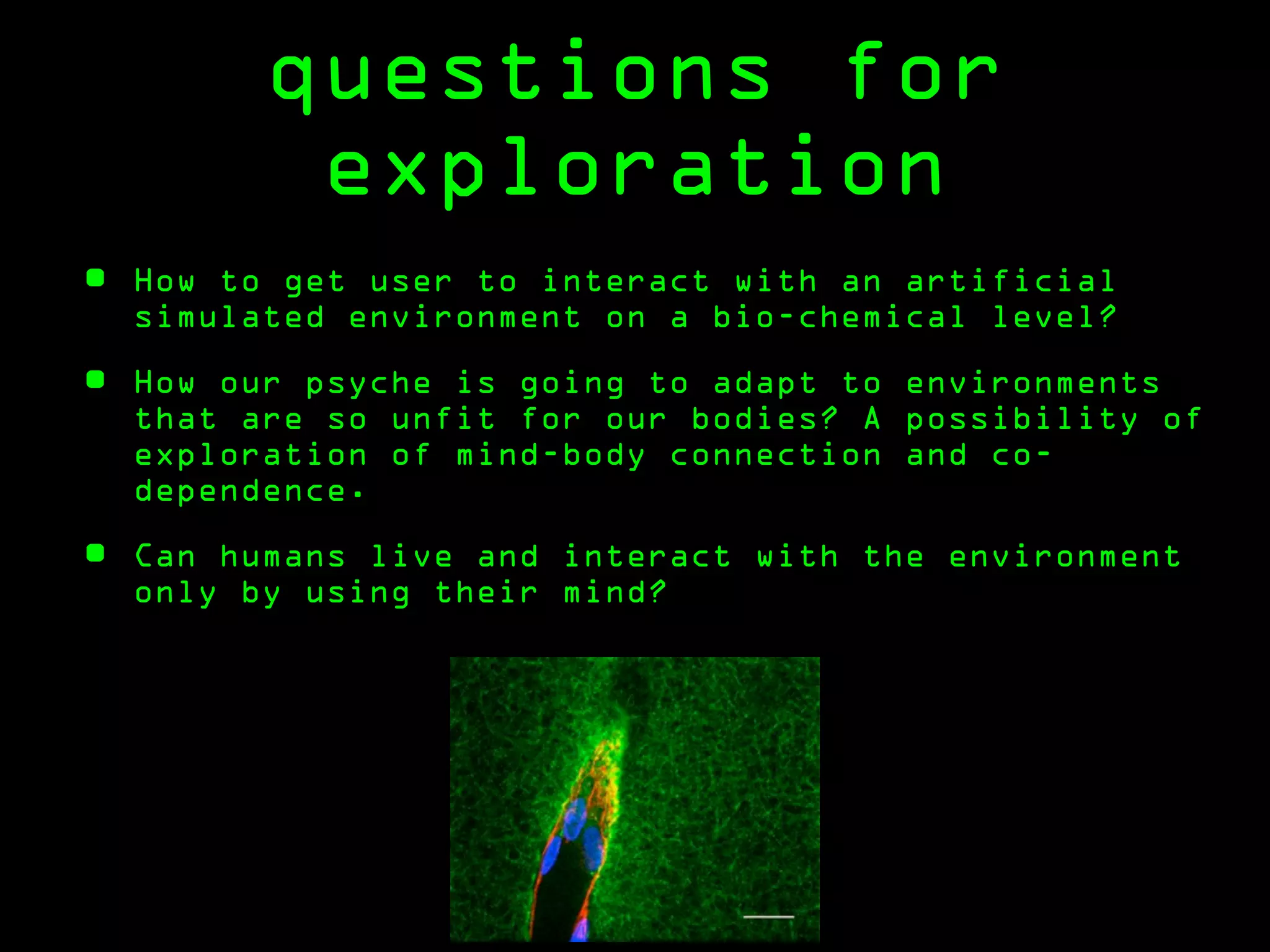 questions for
           exploration
•   How to get user to interact with an artificial
    simulated environment on a bio-chemical level?

•   How our psyche is going to adapt to environments
    that are so unfit for our bodies? A possibility of
    exploration of mind-body connection and co-
    dependence.

•   Can humans live and interact with the environment
    only by using their mind?
 