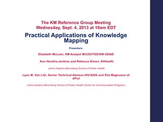 The KM Reference Group Meeting
Wednesday, Sept. 4, 2013 at 10am EDT

Practical Applications of Knowledge
Mapping
Presenters:

Elizabeth McLean, KM Analyst M/CIO/ITSD/KM USAID
Ann Hendrix-Jenkins and Rebecca Simon, K4Health
Johns Hopkins Bloomberg School of Public Health

Lynn M. Van Lith, Senior Technical Advisor-HIV/AIDS and Sita Magnuson of
dPict
Johns Hopkins Bloomberg School of Public Health Center for Communication Programs

 