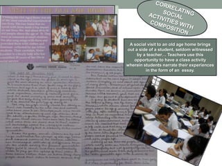 A social visit to an old age home brings
out a side of a student, seldom witnessed
     by a teacher… Teachers use this
   opportunity to have a class activity
wherein students narrate their experiences
         in the form of an essay.
 