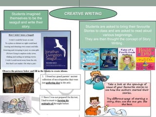 Students imagined        CREATIVE WRITING
themselves to be the
seagull and write their
        story.                     Students are asked to bring their favourite
                                  Stories to class and are asked to read aloud
                                               various beginnings.
                                  They are then thought the concept of Story
                                                     Writing .
 