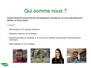 Qui somme nous ?
Quatre étudiants passionnés de développement durable qui se sont regroupés pour
réaliser ce beau projet !
L’équipe :
• Therence Bois: M. Sc, Biologie moléculaire.
• Christopher Warburton: M. Sc, Biologie.
• Camille Brisson-Mercure: Graphiste, B. A. par cumul en Publicité, Communication et Socionumérique.
numériques.
• Gabriel Galipeau: B. Sc. en Biologie.
 