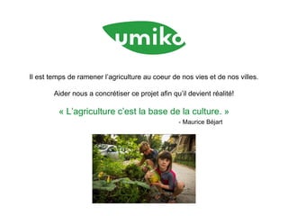 Il est temps de ramener l’agriculture au coeur de nos vies et de nos villes.
Aider nous a concrétiser ce projet afin qu’il devient réalité!
« L’agriculture c’est la base de la culture. »
- Maurice Béjart
 