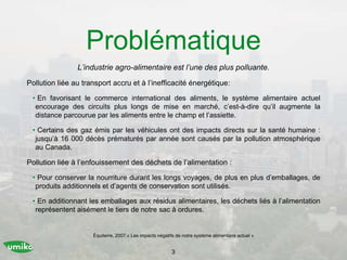 Problématique
L’industrie agro-alimentaire est l’une des plus polluante.
Pollution liée au transport accru et à l’inefficacité énergétique:
• En favorisant le commerce international des aliments, le système alimentaire actuel
encourage des circuits plus longs de mise en marché, c’est-à-dire qu’il augmente la
distance parcourue par les aliments entre le champ et l’assiette.
• Certains des gaz émis par les véhicules ont des impacts directs sur la santé humaine :
jusqu’à 16 000 décès prématurés par année sont causés par la pollution atmosphérique
au Canada.
Pollution liée à l’enfouissement des déchets de l’alimentation :
• Pour conserver la nourriture durant les longs voyages, de plus en plus d’emballages, de
produits additionnels et d’agents de conservation sont utilisés.
• En additionnant les emballages aux résidus alimentaires, les déchets liés à l’alimentation
représentent aisément le tiers de notre sac à ordures.
3
Équiterre, 2007.« Les impacts négatifs de notre système alimentaire actuel »
 