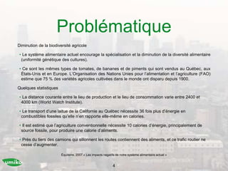 Problématique
Diminution de la biodiversité agricole
• Le système alimentaire actuel encourage la spécialisation et la diminution de la diversité alimentaire
(uniformité génétique des cultures).
• Ce sont les mêmes types de tomates, de bananes et de piments qui sont vendus au Québec, aux
États-Unis et en Europe. L’Organisation des Nations Unies pour l’alimentation et l’agriculture (FAO)
estime que 75 % des variétés agricoles cultivées dans le monde ont disparu depuis 1900.
Quelques statistiques
• La distance courante entre le lieu de production et le lieu de consommation varie entre 2400 et
4000 km (World Watch Institute).
• Le transport d’une laitue de la Californie au Québec nécessite 36 fois plus d’énergie en
combustibles fossiles qu’elle n’en rapporte elle-même en calories.
• Il est estimé que l’agriculture conventionnelle nécessite 10 calories d’énergie, principalement de
source fossile, pour produire une calorie d’aliments.
• Près du tiers des camions qui sillonnent les routes contiennent des aliments, et ce trafic routier ne
cesse d’augmenter.
4
Équiterre, 2007.« Les impacts négatifs de notre système alimentaire actuel »
 