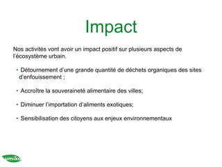Impact
Nos activités vont avoir un impact positif sur plusieurs aspects de
l’écosystème urbain.
• Détournement d’une grande quantité de déchets organiques des sites
d’enfouissement ;
• Accroître la souveraineté alimentaire des villes;
• Diminuer l’importation d’aliments exotiques;
• Sensibilisation des citoyens aux enjeux environnementaux
 