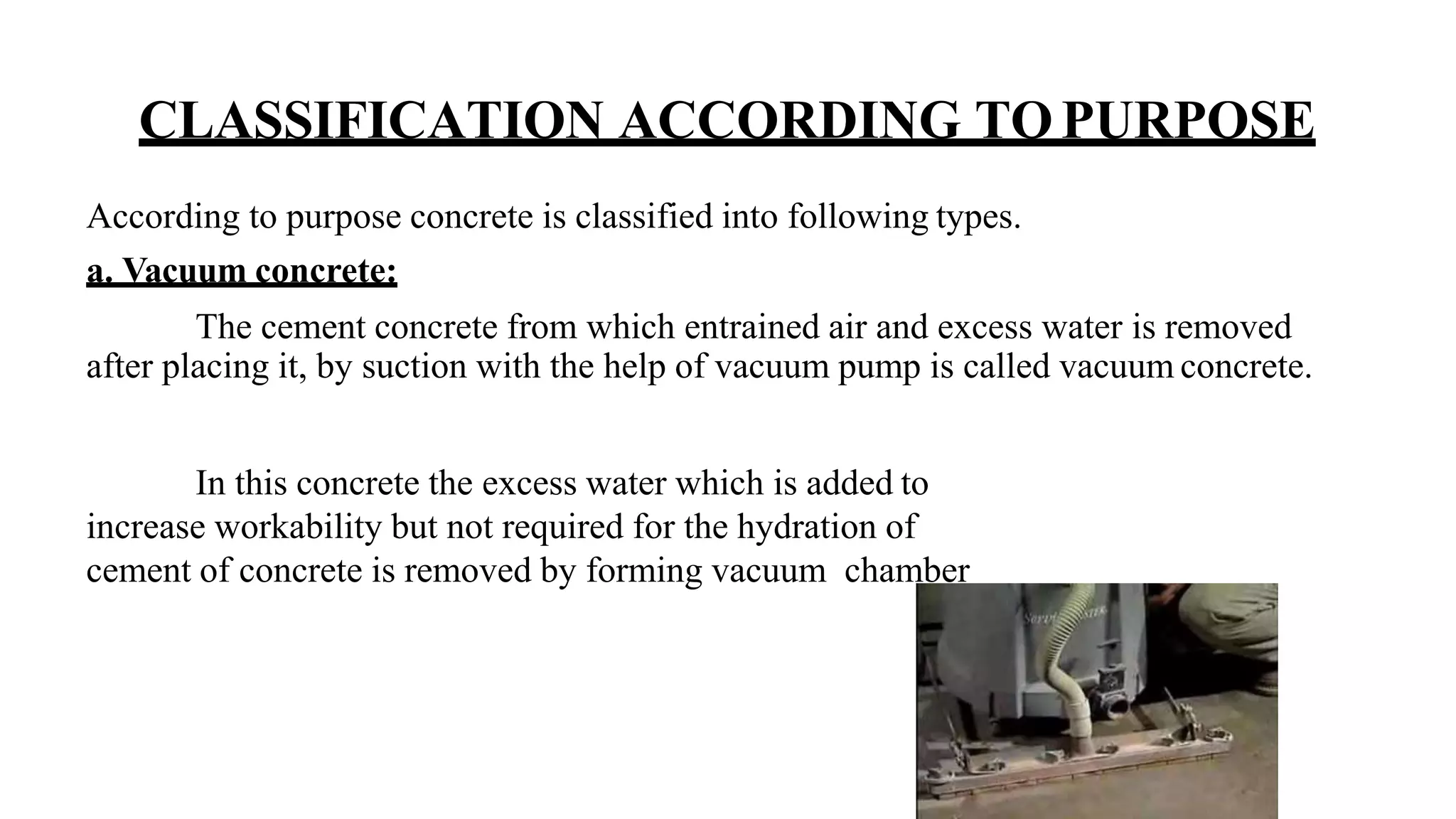 CLASSIFICATION ACCORDING TOPURPOSE
According to purpose concrete is classified into following types.
a. Vacuum concrete:
The cement concrete from which entrained air and excess water is removed
after placing it, by suction with the help of vacuum pump is called vacuum concrete.
In this concrete the excess water which is added to
increase workability but not required for the hydration of
cement of concrete is removed by forming vacuum chamber
 