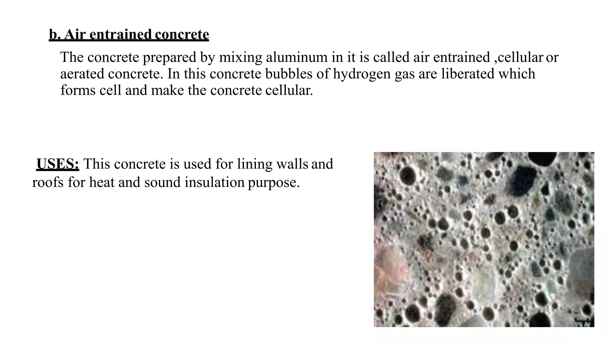 b. Air entrained concrete
The concrete prepared by mixing aluminum in it is called air entrained ,cellular or
aerated concrete. In this concrete bubbles of hydrogen gas are liberated which
forms cell and make the concrete cellular.
USES: This concrete is used for lining walls and
roofs for heat and sound insulation purpose.
 