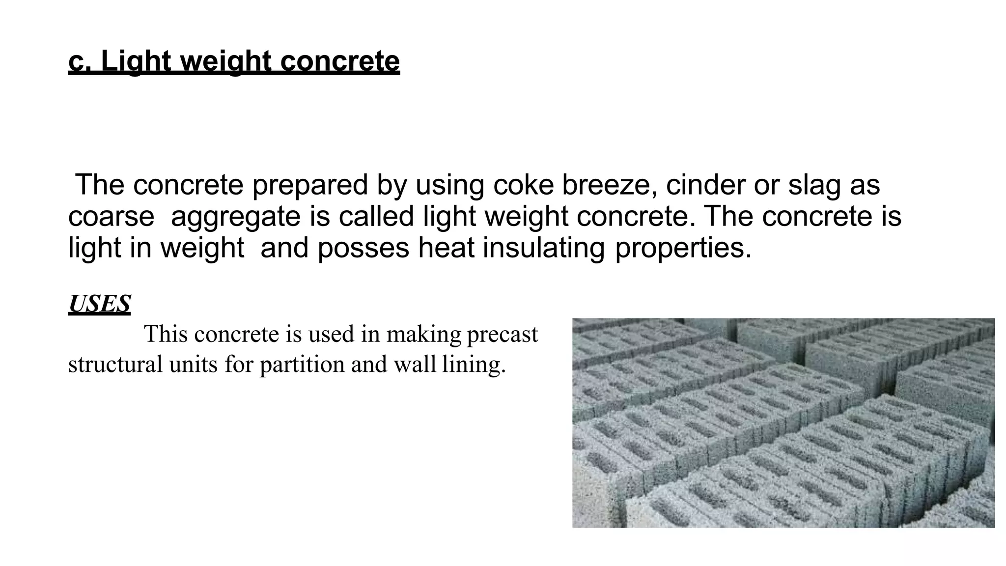 c. Light weight concrete
The concrete prepared by using coke breeze, cinder or slag as
coarse aggregate is called light weight concrete. The concrete is
light in weight and posses heat insulating properties.
USES
This concrete is used in making precast
structural units for partition and wall lining.
 