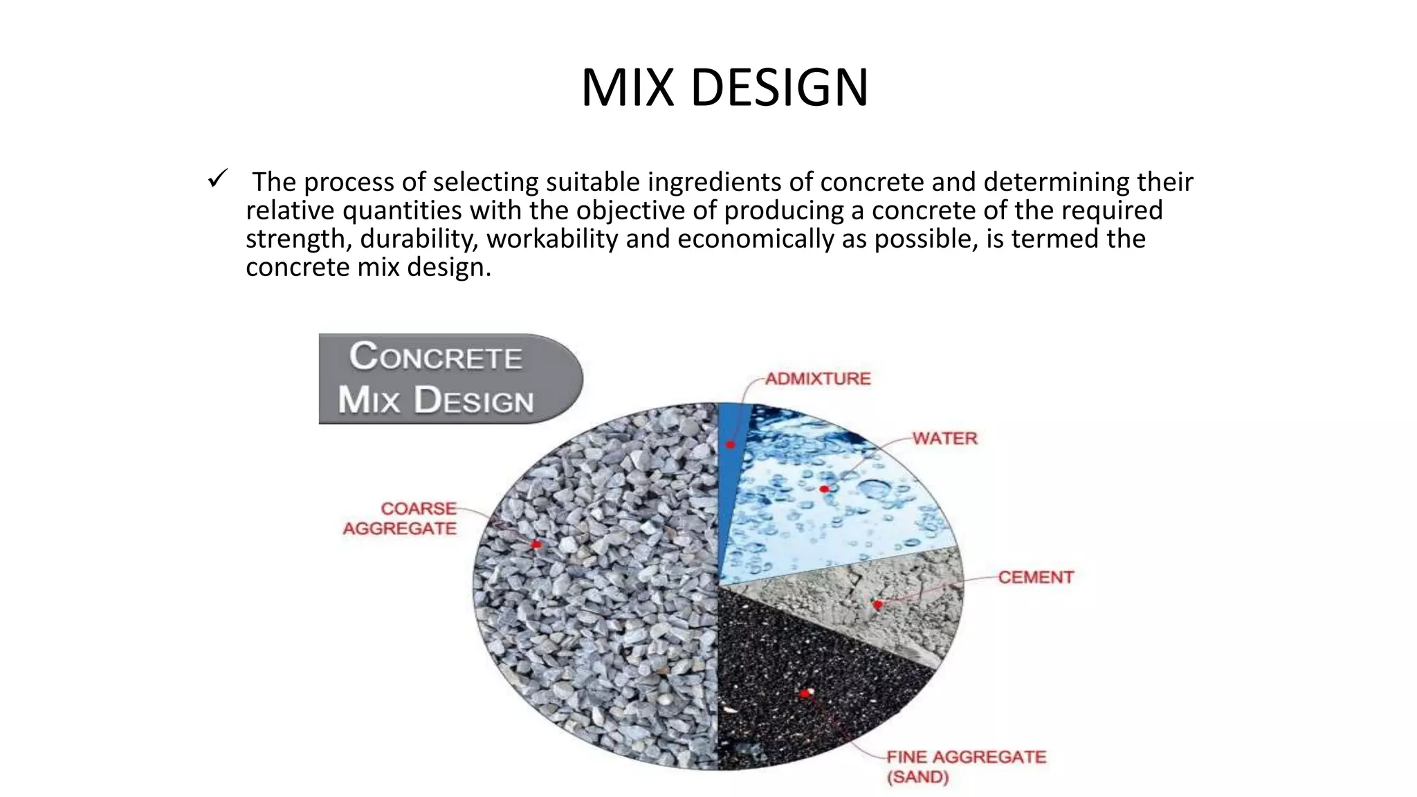 MIX DESIGN
 The process of selecting suitable ingredients of concrete and determining their
relative quantities with the objective of producing a concrete of the required
strength, durability, workability and economically as possible, is termed the
concrete mix design.
 
