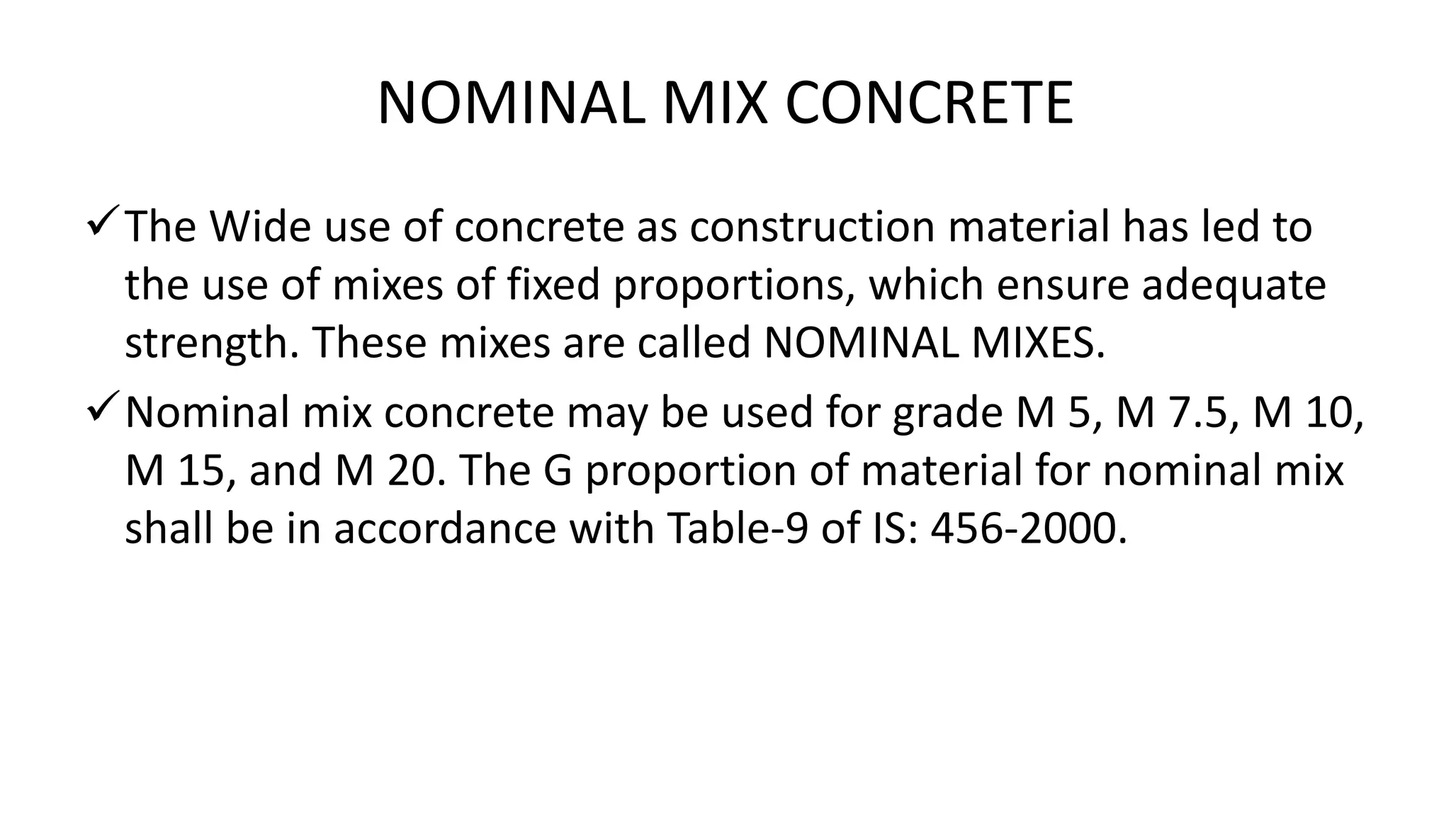 NOMINAL MIX CONCRETE
The Wide use of concrete as construction material has led to
the use of mixes of fixed proportions, which ensure adequate
strength. These mixes are called NOMINAL MIXES.
Nominal mix concrete may be used for grade M 5, M 7.5, M 10,
M 15, and M 20. The G proportion of material for nominal mix
shall be in accordance with Table-9 of IS: 456-2000.
 