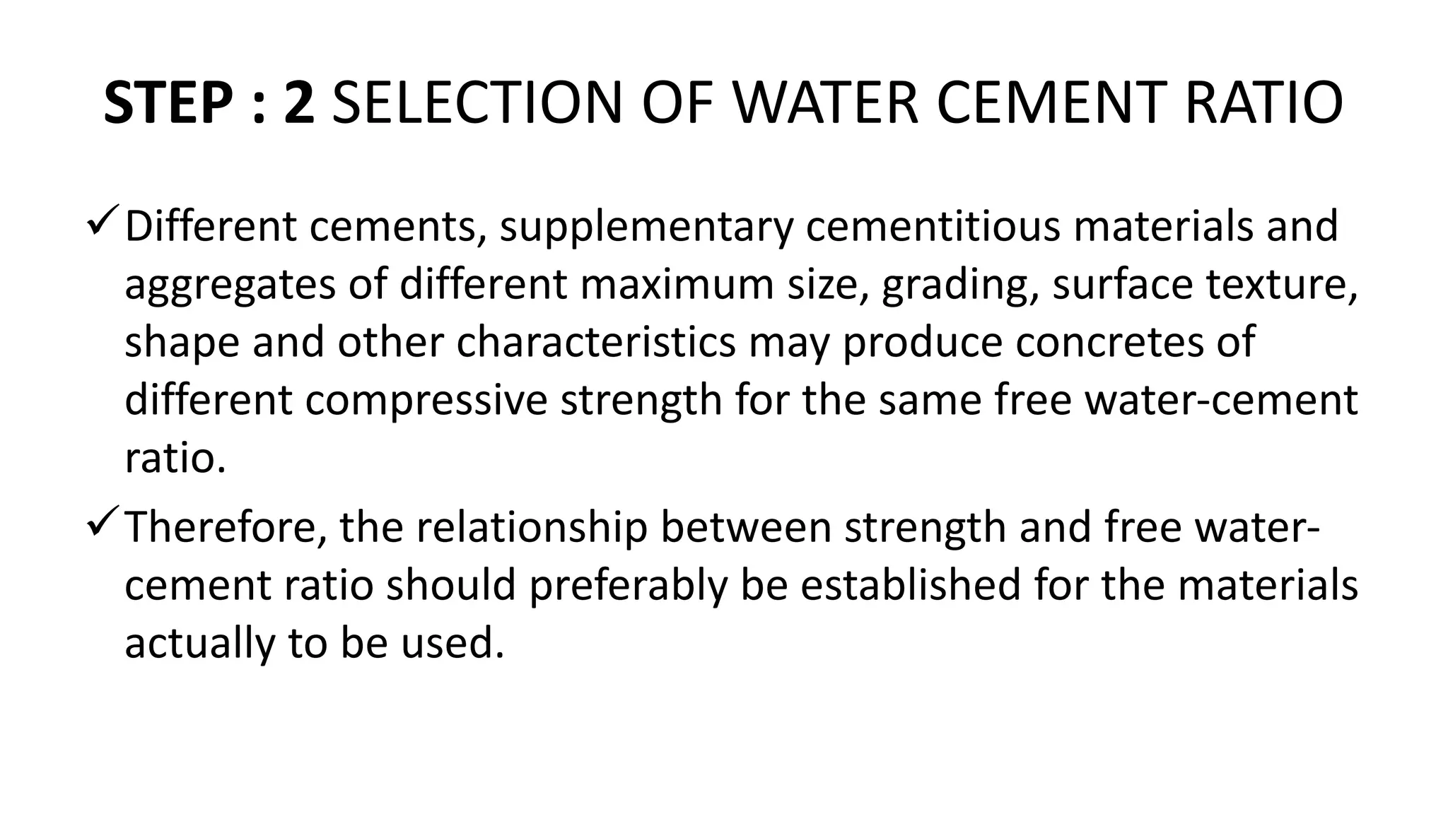 STEP : 2 SELECTION OF WATER CEMENT RATIO
Different cements, supplementary cementitious materials and
aggregates of different maximum size, grading, surface texture,
shape and other characteristics may produce concretes of
different compressive strength for the same free water-cement
ratio.
Therefore, the relationship between strength and free water-
cement ratio should preferably be established for the materials
actually to be used.
 